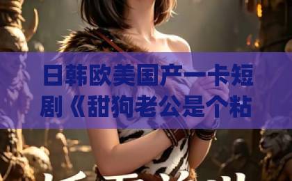 日韩欧美国产一卡短剧《甜狗老公是个粘人精》凭什么让人上头？2026年追剧党真实反馈与看点拆解亚洲国产Äv一区二区三区