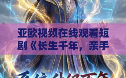亚欧视频在线观看短剧《长生千年，亲手养成小娇夫》凭什么让人上头？拆解设定、看点与追剧门道精品国产亚洲一区二区三区在线观看