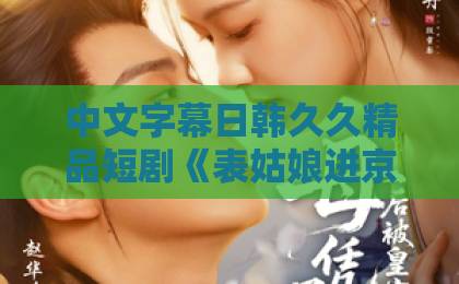 中文字幕日韩久久精品短剧《表姑娘进京了》凭什么让人一集接一集？拆解这部古装爽剧的看点与门道免费无码婬片AAAA片直播表情