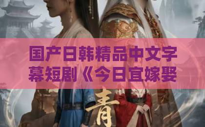 国产日韩精品中文字幕短剧《今日宜嫁娶》凭什么让人一集接一集？剧情看点与追剧门道全拆解久久视频这里只精品99热在线