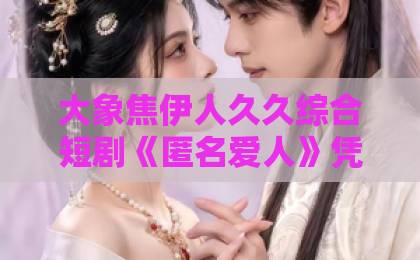 大象焦伊人久久综合短剧《匿名爱人》凭什么让人一集接一集？拆解它的叙事钩子与情绪密码【匿名爱人】日韩欧美国产不卡