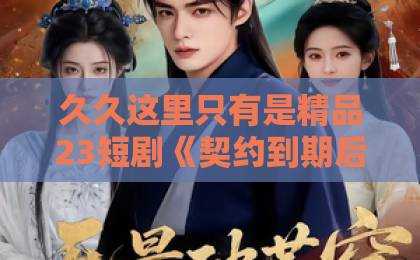 久久这里只有是精品23短剧《契约到期后，偏执男主心慌慌》凭什么让人一口气刷完？拆解来了欧美一区二区成人影院