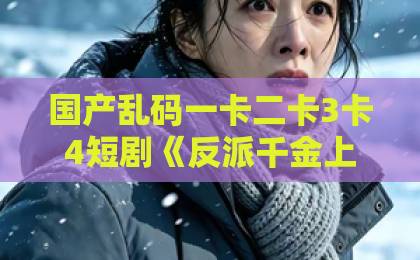 国产乱码一卡二卡3卡4短剧《反派千金上位记》凭什么让人追到停不下来？拆解爽点、人设与2026年短剧新趋势精品国产不卡一区二区三区