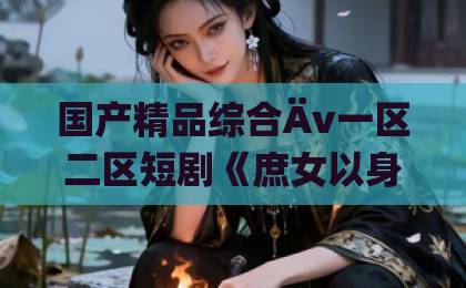国产精品综合Äv一区二区短剧《庶女以身入局上位当主母》凭什么让人追到停不下来？拆解爽点与人物弧光日韩国产精品中文在线
