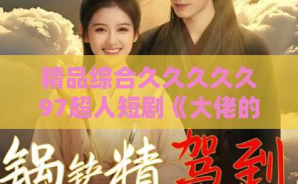 精品综合久久久久久97超人短剧《大佬的专属偏爱》凭什么让人上头？2026年追剧党必看的反套路甜宠解析国产精品无码久久久久综合