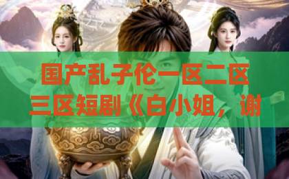 国产乱子伦一区二区三区短剧《白小姐，谢总他在线求名分》凭什么让人上头？追剧前先看这份避坑指南国内精品伊人久久久久Äv一坑