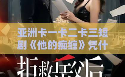 亚洲卡一卡二卡三短剧《他的痴缠》凭什么让人上头？拆解2026年这部黑马的追剧密码国产免费无码一区二区三区