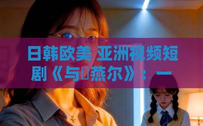 日韩欧美 亚洲视频短剧《与婳燕尔》：一部让人“上头”的古风小甜剧，到底值不值得追？中文字幕日韩精品无码