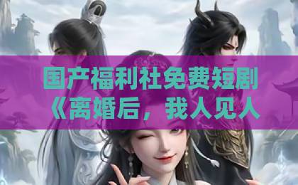 国产福利社免费短剧《离婚后，我人见人爱》凭什么让人上头？拆解爽点、人设与追剧门道欧美日韩在线不卡