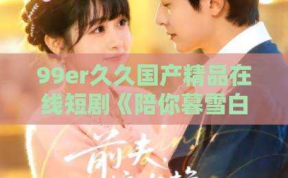 99er久久国产精品在线短剧《陪你暮雪白首》凭什么让人上头？剧情看点与追剧避坑指南（2026实用版）日韩欧美在线观看视频