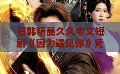 日韩精品久久中文短剧《因为遇见你》凭什么让人一集接一集？聊聊它的看点与追剧门道日韩精品中文字幕久久