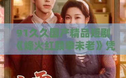 91久久国产精品短剧《烽火红颜拳未老》凭什么让人追到停不下来？拆解看点与隐藏彩蛋91精品一区二区三区在线观看
