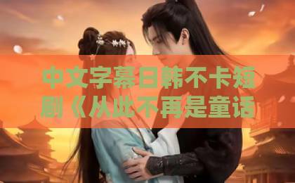 中文字幕日韩不卡短剧《从此不再是童话》：撕开甜宠滤镜后，它凭什么让人追到停不下来？【2026追剧指南】91精品国产综合久久福利