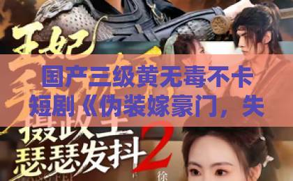 国产三级黄无毒不卡短剧《伪装嫁豪门，失忆老公看破不说破》：先婚后爱爽点拆解，2026年还能这么上头？亚洲精选免费视频