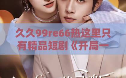 久久99re66热这里只有精品短剧《开局一首天后燃爆全场》凭什么让人一集上头？拆解爆款逻辑与追剧门道在线观看国产一区二区三区