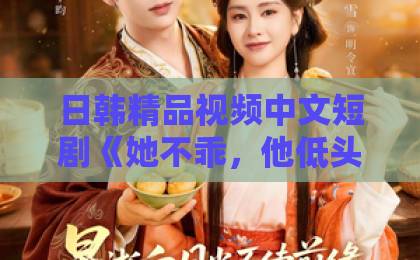 日韩精品视频中文短剧《她不乖，他低头哄》：2026年值得追的甜宠爽剧？看点与入坑指南日韩欧美国产不卡