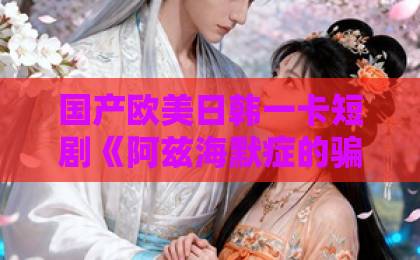 国产欧美日韩一卡短剧《阿兹海默症的骗局》（40集）揭秘：一场关于记忆与谎言的深度博弈