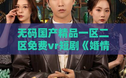 无码国产精品一区二区免费vr短剧《婚情不负好春光》值不值得追？看完这几点再决定国产亚洲欧美在线观看一区