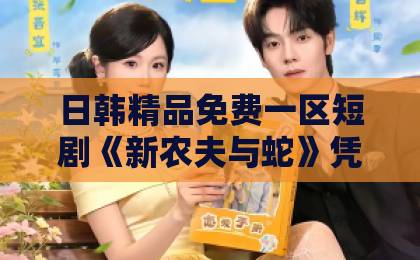 日韩精品免费一区短剧《新农夫与蛇》凭什么让人追到停不下来？反转设定与人性暗线全解析亚洲欧美一区二区三区国产