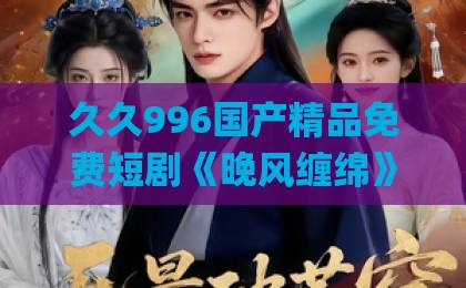 久久996国产精品免费短剧《晚风缠绵》凭什么让人一集接一集？2026年追剧党真实观感与避坑指南日韩高清Äv不卡一区二区三区