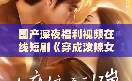国产深夜福利视频在线短剧《穿成泼辣女后，我带娃逆袭》凭什么让人追到停不下来？拆解3个真香看点日韩精品不卡