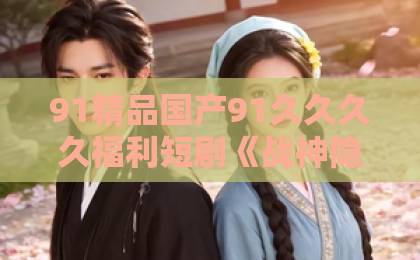 91精品国产91久久久久福利短剧《战神隐世：我的傲娇总裁表妹》（60集），2026年最火逆袭爽剧？【战神隐世短剧】