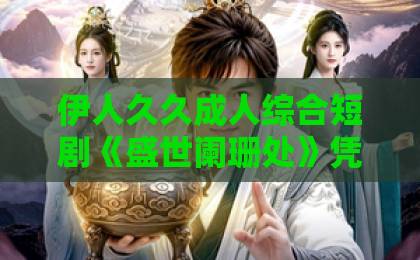 伊人久久成人综合短剧《盛世阑珊处》凭什么让人一集接一集？聊聊它的看点与门道欧美激情一区二区三区视频