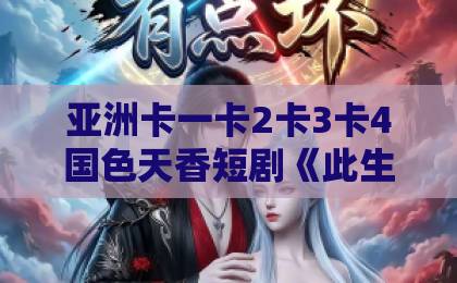 亚洲卡一卡2卡3卡4国色天香短剧《此生为你》凭什么让人追到停不下来？剧情看点与观剧指南全解析国产亚洲日韩欧美一区二区三区