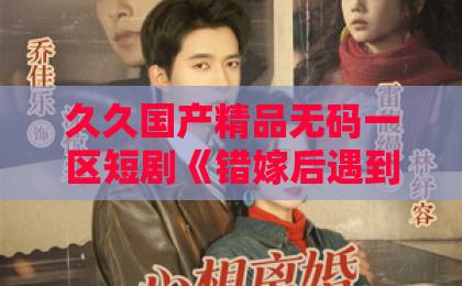 久久国产精品无码一区短剧《错嫁后遇到真顶配老公》凭什么让人一集接一集？拆解爽点、人设与追剧门道日本中文字幕日韩精品