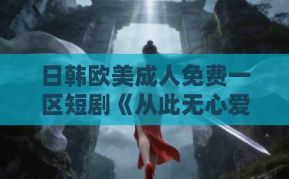 日韩欧美成人免费一区短剧《从此无心爱良夜》值不值得追？拆解剧情看点与观剧避坑指南（附真实口碑）国产一区二区精品久久91