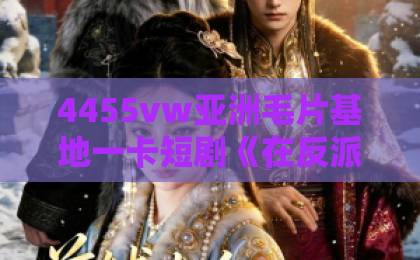 4455vw亚洲毛片基地一卡短剧《在反派心上撒野》凭什么让人上头？拆解反套路爽点与追剧门道欧美精品一区二区三区四区
