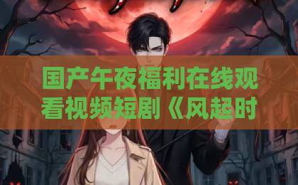 国产午夜福利在线观看视频短剧《风起时情正浓》凭什么让人一集接一集？拆解它的情绪钩子与追剧门道日韩人妻一区二区三区蜜桃视频