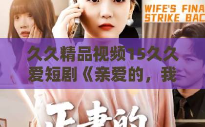 久久精品视频15久久爱短剧《亲爱的，我不要你了》：2026年口碑逆袭，为什么让人又哭又上头？日韩卡1卡2 卡三卡2021