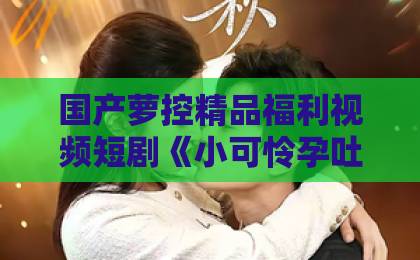 国产萝控精品福利视频短剧《小可怜孕吐后顾爷急了》凭什么让人一集上头？拆解2026年甜宠短剧的爆款密码伊人久久成人综合
