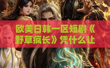 欧美日韩一区短剧《野草疯长》凭什么让人上头？聊聊它的野路子与真情绪【野草疯长】日韩在线视频不卡