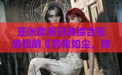 亚洲欧洲日韩综合在线短剧《弃我如尘，嫁你为珍》：被低估的逆袭爽剧，凭什么让人熬夜刷完？【弃我如尘，嫁你为珍】亚洲欧洲一卡2卡三卡