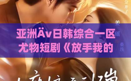 亚洲Äv日韩综合一区尤物短剧《放手我的爱》凭什么让人追到停不下来？剧情看点与观剧建议一次说清欧美中文字幕无线码视频
