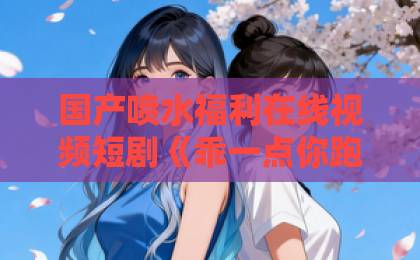 国产喷水福利在线视频短剧《乖一点你跑不掉了》凭什么让人一集接一集？拆解看点与追剧门道中文字幕日韩精品动漫