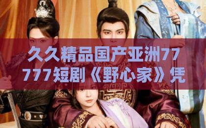 久久精品国产亚洲77777短剧《野心家》凭什么让人追到停不下来？拆解剧情看点与角色弧光（附追剧指南）欧美日韩精品视频一区二区三区