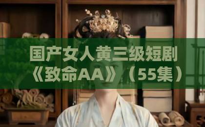 国产女人黄三级短剧《致命AA》（55集）剧情深度解析！“致命AA”为何让人欲罢不能？