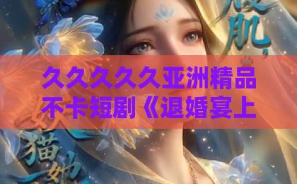 久久久久久亚洲精品不卡短剧《退婚宴上掉马甲,白月光悔不当初》凭什么让人一集上头?拆解爽点与追剧门道精品卡一卡三卡四卡乱码无人区新区 久久久久久亚洲精品不卡短剧《退婚宴上掉马甲,白月光悔不当初》凭什么让人一集上头?拆解爽点与追剧门道精品卡一卡三卡四卡乱码无人区新区