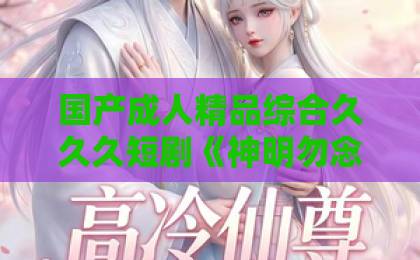 国产成人精品综合久久久短剧《神明勿念她有撒旦》凭什么让人上头?剧情看点与入坑指南(附追剧避雷)日韩中文精品 国产成人精品综合久久久短剧《神明勿念她有撒旦》凭什么让人上头?剧情看点与入坑指南(附追剧避雷)日韩中文精品