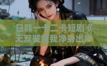 日韩一卡二卡短剧《无双鉴宝我净身出户终成巨头》凭什么让人一集接一集?拆解爽点与看点久久永久免费人妻精品下载 日韩一卡二卡短剧《无双鉴宝我净身出户终成巨头》凭什么让人一集接一集?拆解爽点与看点久久永久免费人妻精品下载