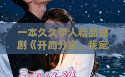 一本久久伊人精品短剧《开局分家，我宠夫我致富》凭什么让人一刷就停不下来？拆解爽点与门道国产成人精品综合网站