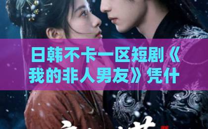 日韩不卡一区短剧《我的非人男友》凭什么让人一集接一集？拆解设定、看点与追剧门道丁香久久伊人