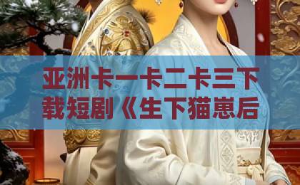 亚洲卡一卡二卡三下载短剧《生下猫崽后，我被皇帝追着宠》（70集）：穿越成猫娘，萌翻皇帝陛下！【短剧推荐】带你解锁爆笑宫廷日常