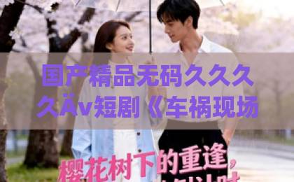 国产精品无码久久久久Äv短剧《车祸现场背叛你》:一场车祸撕开的人性真相,为什么让人越看越上头?久久久久久久国产不卡一区一二三级1卡2卡3卡4 国产精品无码久久久久Äv短剧《车祸现场背叛你》:一场车祸撕开的人性真相,为什么让人越看越上头?久久久久久久国产不卡一区一二三级1卡2卡3卡4