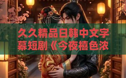 久久精品日韩中文字幕短剧《今夜禧色浓》凭什么让人一集接一集?看点、口碑与追剧门道全拆解国产精品亚洲一区二区在线观看 久久精品日韩中文字幕短剧《今夜禧色浓》凭什么让人一集接一集?看点、口碑与追剧门道全拆解国产精品亚洲一区二区在线观看
