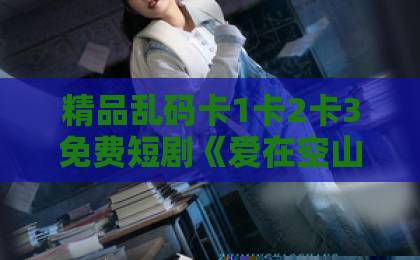 精品乱码卡1卡2卡3免费短剧《爱在空山新雨后》：一场雨后山村的慢热爱情，凭什么让人追到停不下来？【爱在空山新雨后】欧美成人精品视频一区二区三区