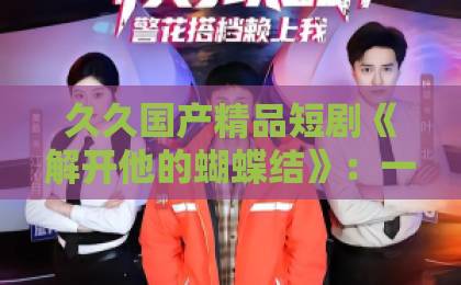 久久国产精品短剧《解开他的蝴蝶结》：一部让观众反复回味的甜宠黑马，到底好看在哪？【关键词】剧情看点与追剧指南伊人久久无码大香线蕉综合